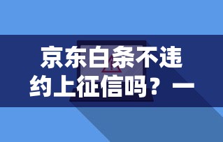京东白条不违约上征信吗？一文搞懂规则和真实影响