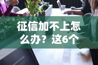 征信加不上怎么办？这6个方法帮你打通贷款通道