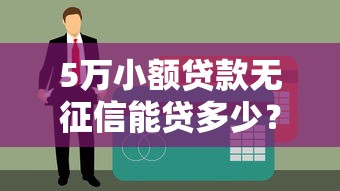 5万小额贷款无征信能贷多少？一文说清真实额度