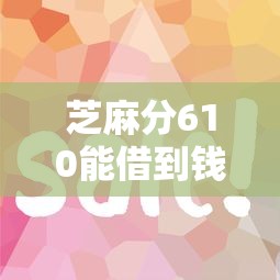 芝麻分610能借到钱吗？实测这5个平台下款快、额度高