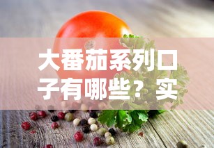 大番茄系列口子有哪些？实测5款靠谱产品解析