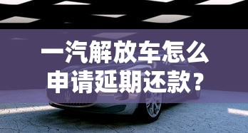 一汽解放车怎么申请延期还款？老司机超全步骤解析