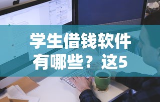 学生借钱软件有哪些？这5个平台审核快、额度灵活
