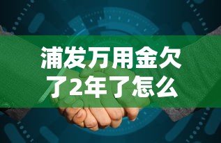 浦发万用金欠了2年了怎么办理？过来人分享协商技巧，这些方法能解决
