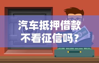 汽车抵押借款不看征信吗？这些渠道或许能帮你解决资金难题！