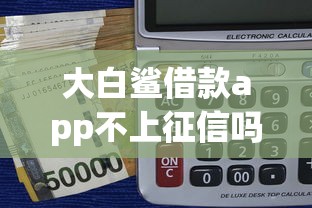 大白鲨借款app不上征信吗？实测分析这三点关键信息
