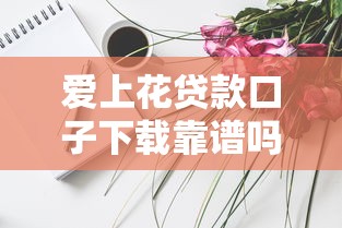 爱上花贷款口子下载靠谱吗？实测分享这些技巧要知道！