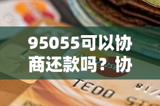 95055可以协商还款吗？协商流程、注意事项全解析