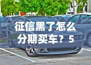 征信黑了怎么分期买车？5个实用方案解决购车难题