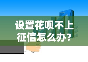 设置花呗不上征信怎么办？这些隐藏细节必须知道