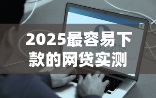 2025最容易下款的网贷实测推荐！这5个平台资质好、门槛低