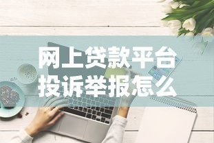 网上贷款平台投诉举报怎么处理？这些方法更有效
