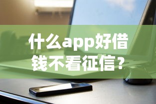什么app好借钱不看征信？这几款靠谱平台实测分享