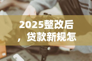 2025整改后，贷款新规怎么选？这些避坑技巧必须知道！