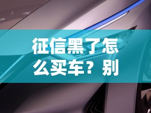 征信黑了怎么买车？别慌！教你三招顺利提车