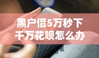 黑户借5万秒下千万花呗怎么办？过来人教你三个实用技巧