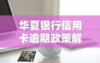 华夏银行信用卡逾期政策解读：逾期后补救措施与贷款替代方案