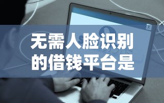 无需人脸识别的借钱平台是真的吗？实测后发现了这些门道