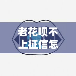 老花呗不上征信怎么办呢？还能用吗？这些方法或许能帮到你