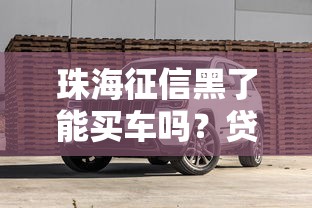 珠海征信黑了能买车吗？贷款攻略+避坑技巧全解析