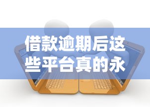 借款逾期后这些平台真的永久拉黑你吗？