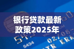 银行贷款最新政策2025年还款：这几点变化要注意！