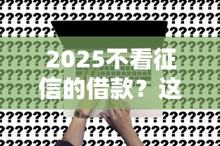 2025不看征信的借款？这几个渠道或许能帮到你