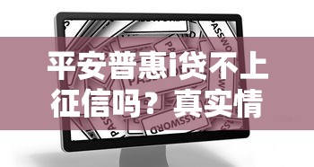 平安普惠i贷不上征信吗？真实情况与避坑指南