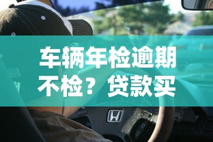 车辆年检逾期不检?贷款买车必知的避坑指南 车辆年检逾期不检?贷款买车必知的避坑指南