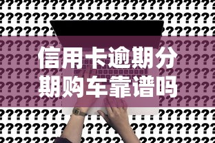 信用卡逾期分期购车靠谱吗？真相+解决方案揭秘