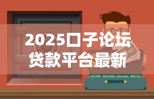 2025口子论坛贷款平台最新评测：3分钟找到低息好渠道