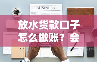 放水货款口子怎么做账？会计处理怎么弄才合规？