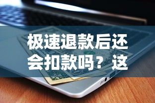 极速退款后还会扣款吗？这几点不注意可能被多扣钱！