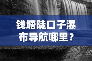 钱塘陡口子瀑布导航哪里？周边商家贷款攻略大揭秘
