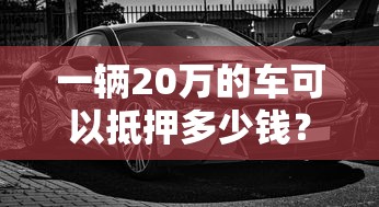 一辆20万的车可以抵押多少钱？真实评估流程揭秘
