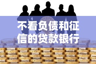 不看负债和征信的贷款银行有哪些？真实情况深度分析
