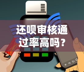 还呗审核通过率高吗？真实体验分享：容易下款吗？用户实测告诉你答案