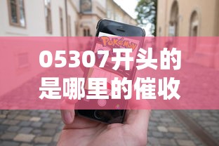 05307开头的是哪里的催收电话？真实归属地解析