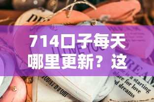714口子每天哪里更新？这些渠道实测有效不踩雷