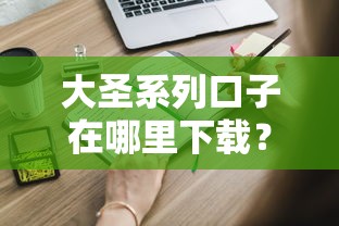 大圣系列口子在哪里下载？这些靠谱渠道你得知道