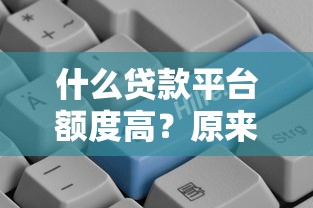 什么贷款平台额度高？原来这几个平台额度更高