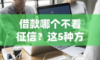 借款哪个不看征信？这5种方式真实靠谱