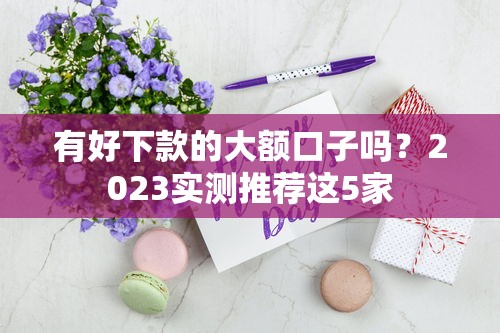有好下款的大额口子吗？2023实测推荐这5家