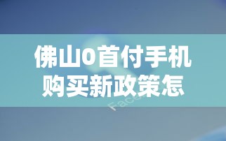 佛山0首付手机购买新政策怎么操作？实测避坑指南+机型推荐