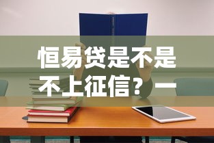 恒易贷是不是不上征信？一文讲透征信规则与避坑技巧