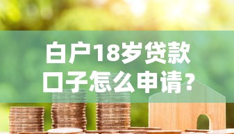 白户18岁贷款口子怎么申请？3个低门槛正规渠道实测