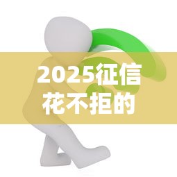 2025征信花不拒的贷款必看攻略：过来人亲测真实经验