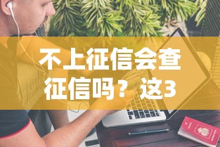 不上征信会查征信吗？这3种情况可能会“偷偷查”你的信用！