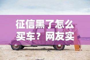 征信黑了怎么买车？网友实测3招成功提车技巧引热议