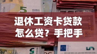 退休工资卡贷款怎么贷？手把手教你用养老金解决资金难题